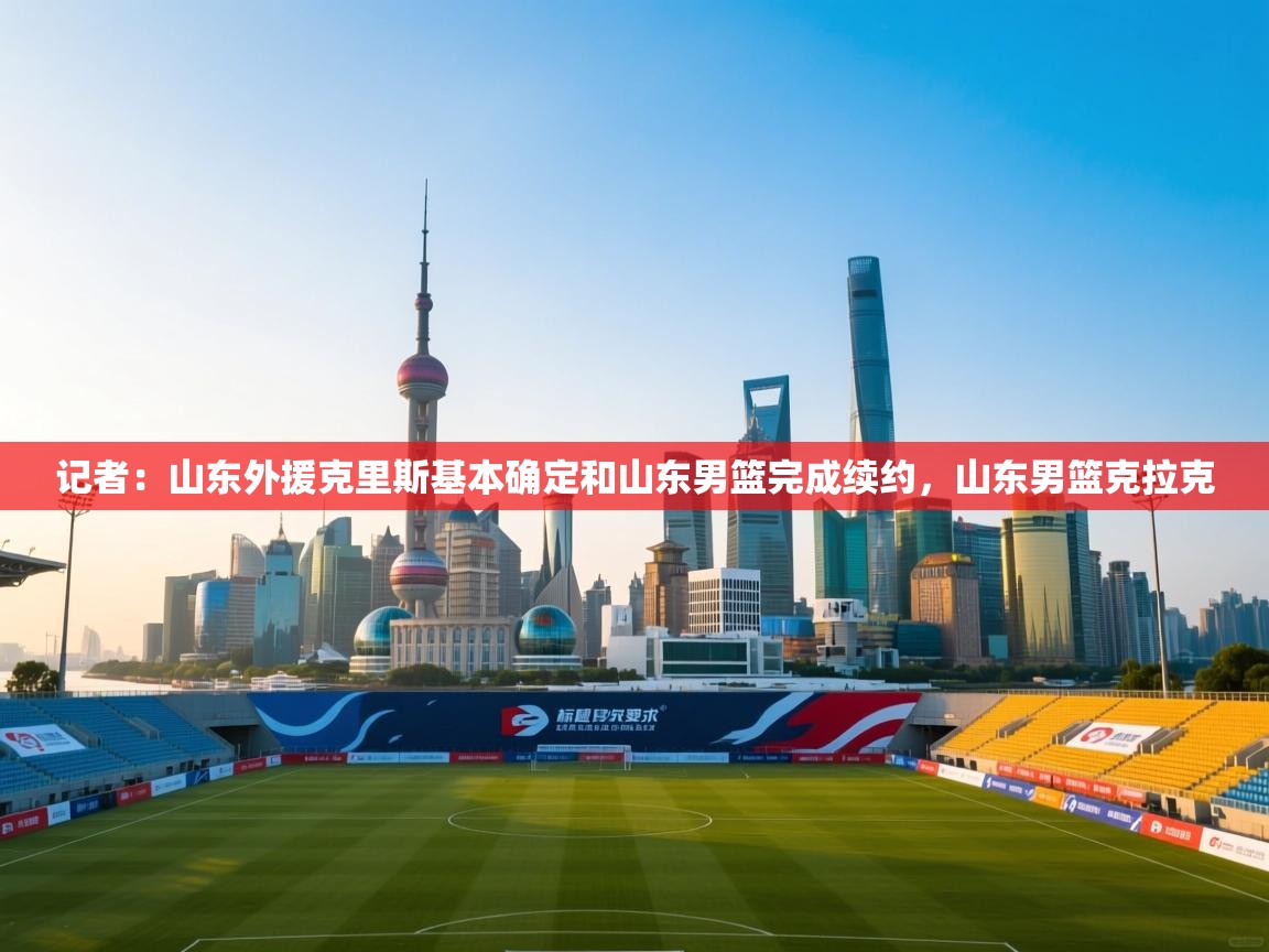 记者:山东外援克里斯基本确定和山东男篮完成续约,山东男篮克拉克 第1张
